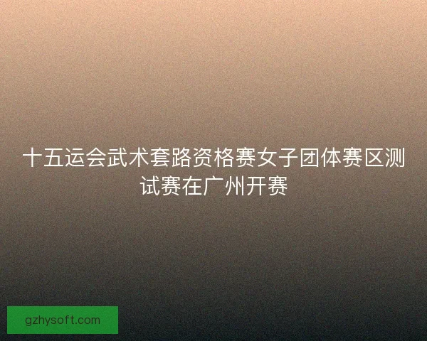 十五运会武术套路资格赛女子团体赛区测试赛在广州开赛