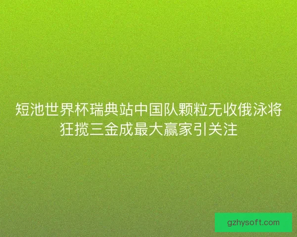 短池世界杯瑞典站中国队颗粒无收俄泳将狂揽三金成最大赢家引关注